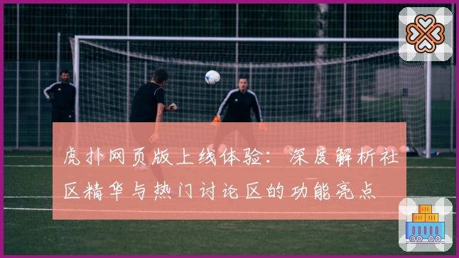 虎扑网页版上线体验：深度解析社区精华与热门讨论区的功能亮点