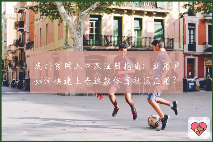 虎扑官网入口及注册指南：新用户如何快速上手这款体育社区应用？