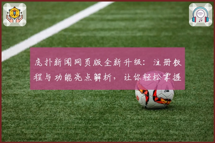 虎扑新闻网页版全新升级：注册教程与功能亮点解析，让你轻松掌握精彩资讯