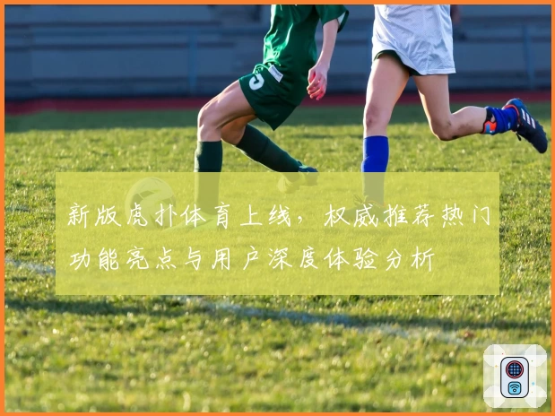 新版虎扑体育上线，权威推荐热门功能亮点与用户深度体验分析