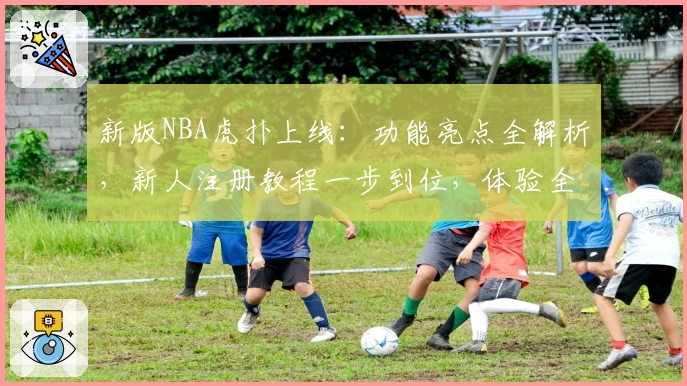 新版NBA虎扑上线：功能亮点全解析，新人注册教程一步到位，体验全新观赛互动乐趣