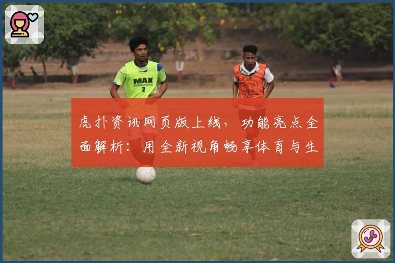 虎扑资讯网页版上线，功能亮点全面解析：用全新视角畅享体育与生活的独家报道
