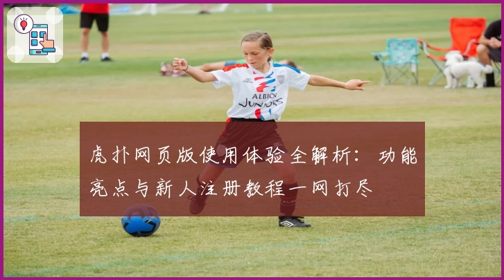 虎扑网页版使用体验全解析：功能亮点与新人注册教程一网打尽