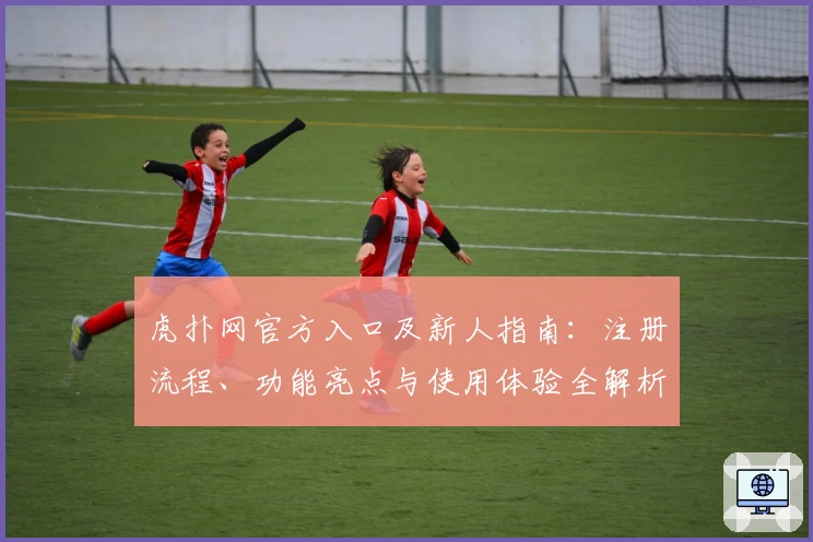 虎扑网官方入口及新人指南:注册流程、功能亮点与使用体验全解析