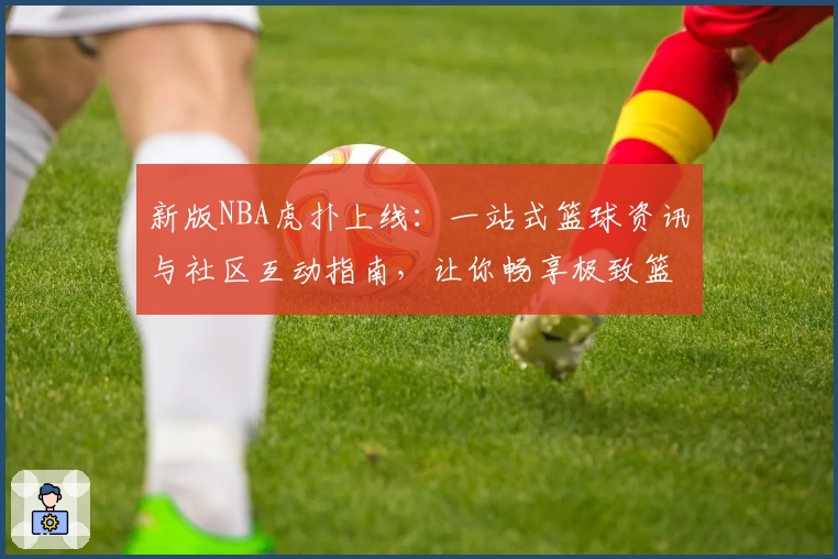 新版NBA虎扑上线：一站式篮球资讯与社区互动指南，让你畅享极致篮球体验