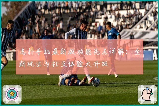 虎扑手机最新版功能亮点详解：全新玩法与社交体验大升级