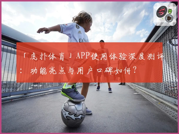 「虎扑体育」APP使用体验深度测评：功能亮点与用户口碑如何？