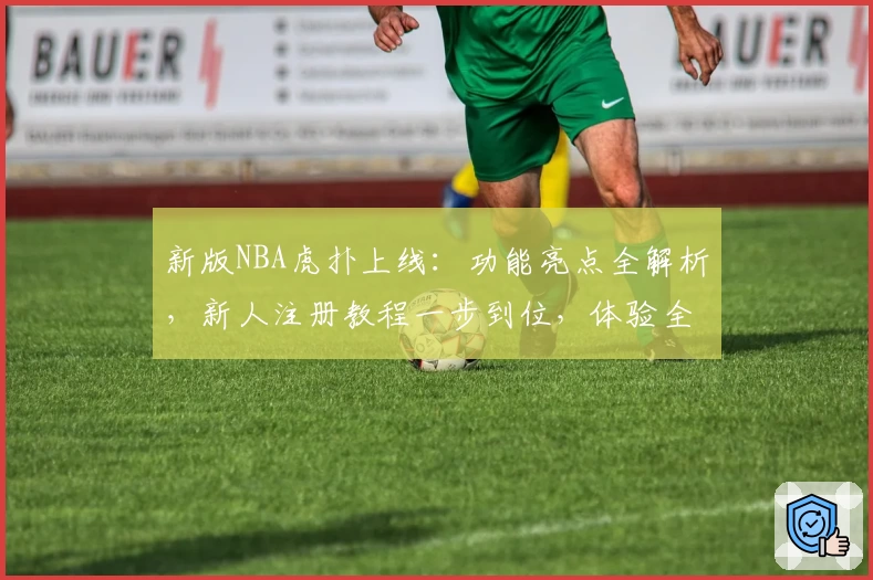 新版NBA虎扑上线：功能亮点全解析，新人注册教程一步到位，体验全新观赛互动乐趣
