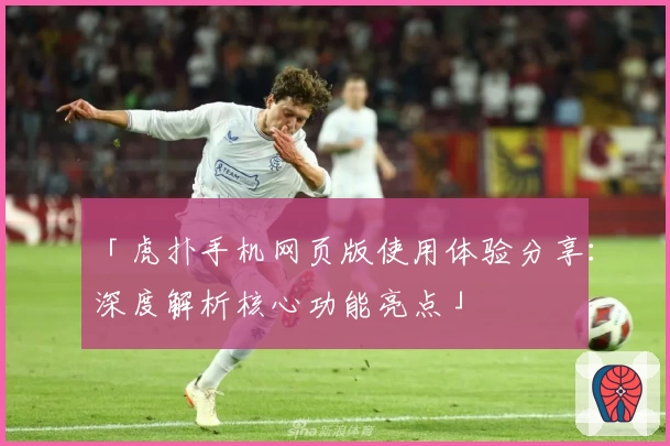 「虎扑手机网页版使用体验分享：深度解析核心功能亮点」