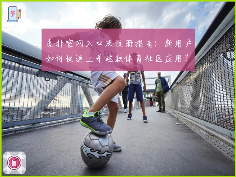 虎扑官网入口及注册指南：新用户如何快速上手这款体育社区应用？