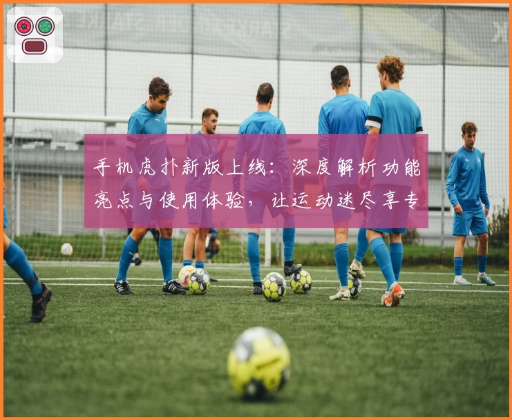 手机虎扑新版上线：深度解析功能亮点与使用体验，让运动迷尽享专属社区