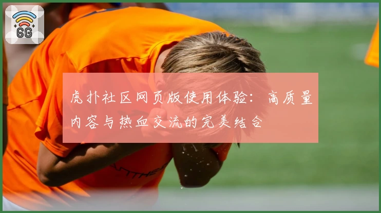 虎扑社区网页版使用体验:高质量内容与热血交流的完美结合