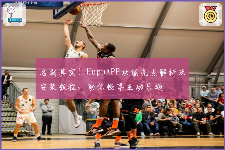 名副其实!HupuAPP功能亮点解析及安装教程,助你畅享互动乐趣